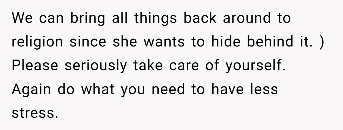 We can bring all things back around to religion since she wants to hide behind it. ) Please seriously take care of yourself. Again do what you need to have...