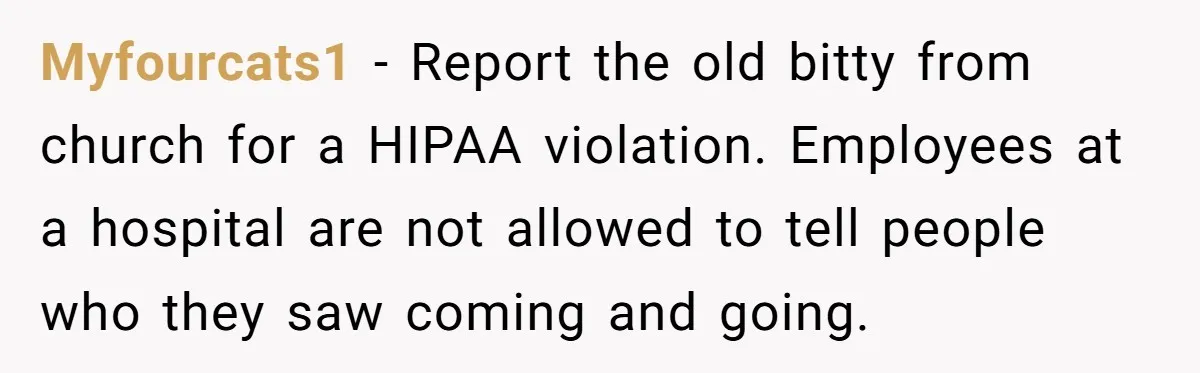 Myfourcats1 − Report the old bitty from church for a HIPAA violation. Employees at a hospital are not allowed to tell people who they saw coming and going.