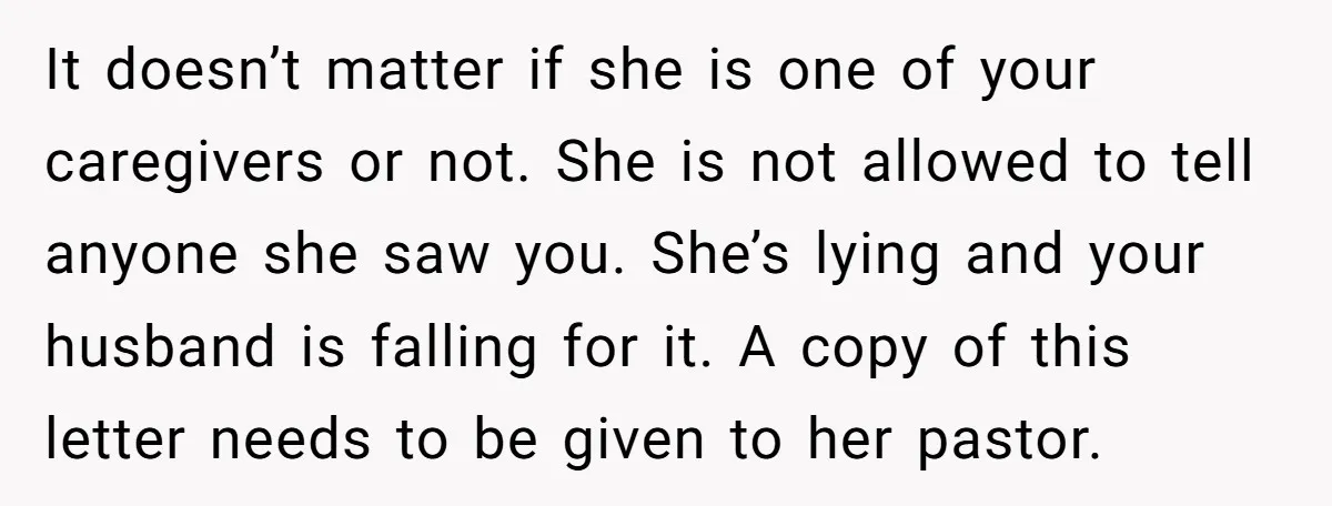 It doesn’t matter if she is one of your caregivers or not. She is not allowed to tell anyone she saw you. She’s lying and your husband is falling for...