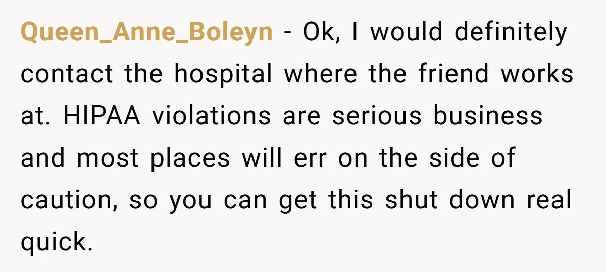 Queen_Anne_Boleyn − Ok, I would definitely contact the hospital where the friend works at. HIPAA violations are serious business and most places will err on the side of caution, so...