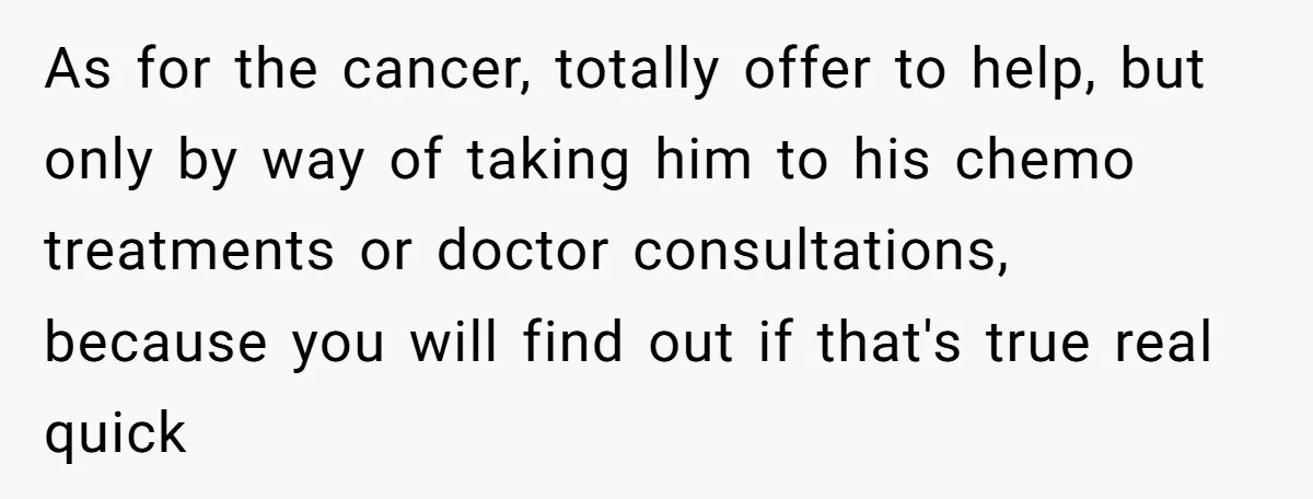 As for the cancer, totally offer to help, but only by way of taking him to his chemo treatments or doctor consultations, because you will find out if that's true...