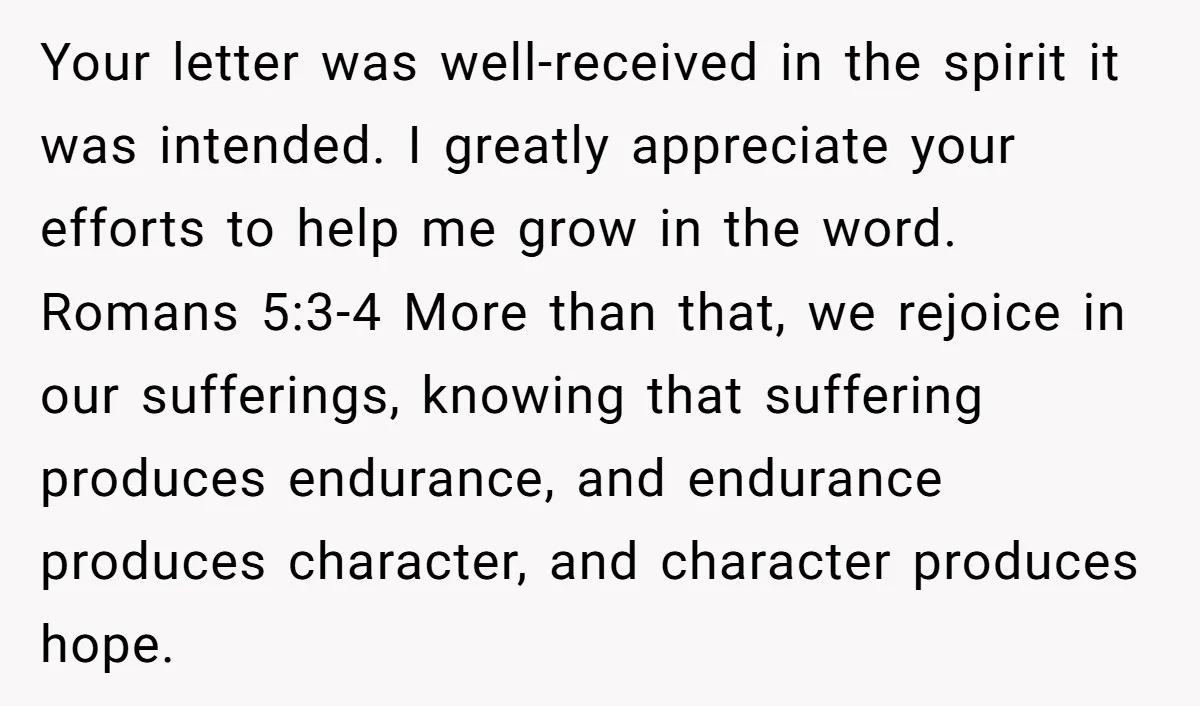 Your letter was well-received in the spirit it was intended. I greatly appreciate your efforts to help me grow in the word. Romans 5:3-4 More than that, we rejoice in...