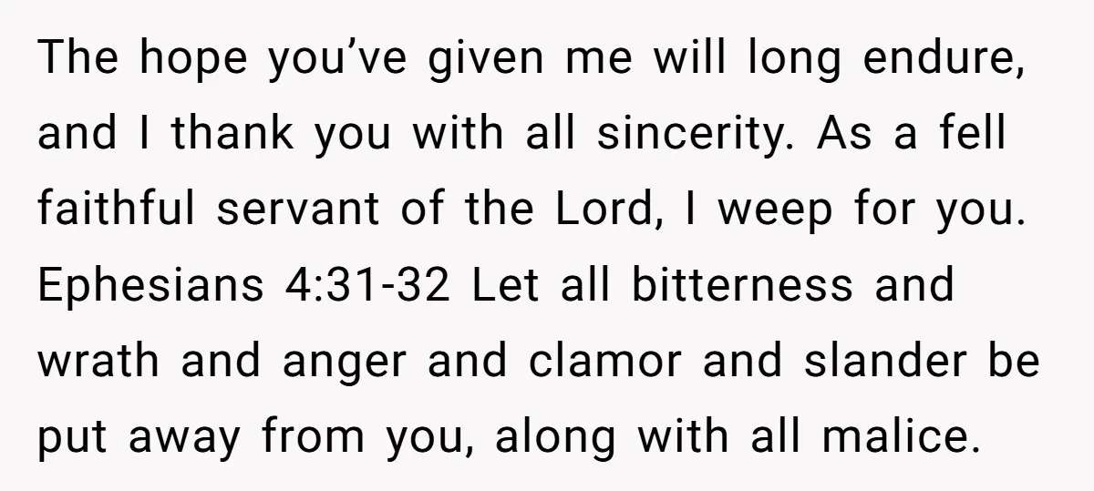 The hope you’ve given me will long endure, and I thank you with all sincerity. As a fell faithful servant of the Lord, I weep for you. Ephesians 4:31-32 Let...