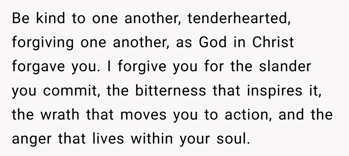 Be kind to one another, tenderhearted, forgiving one another, as God in Christ forgave you. I forgive you for the slander you commit, the bitterness that inspires it, the wrath...
