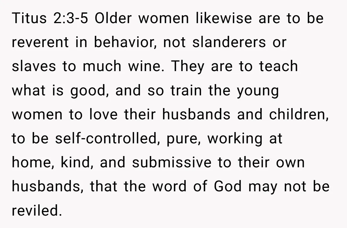 Titus 2:3-5 Older women likewise are to be reverent in behavior, not slanderers or slaves to much wine. They are to teach what is good, and so train the young...