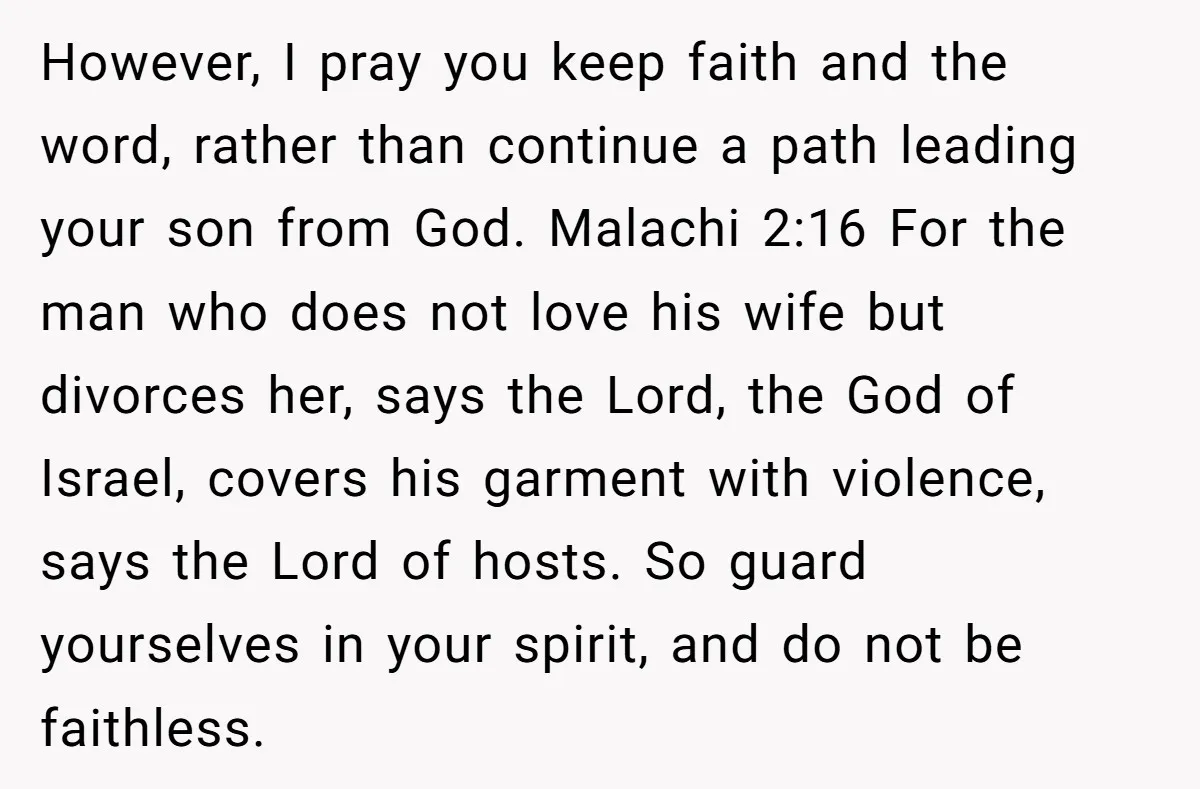 However, I pray you keep faith and the word, rather than continue a path leading your son from God. Malachi 2:16 For the man who does not love his wife...