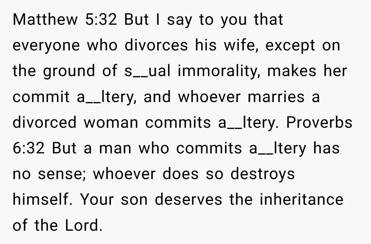 Matthew 5:32 But I say to you that everyone who divorces his wife, except on the ground of s__ual immorality, makes her commit a__ltery, and whoever marries a divorced woman...