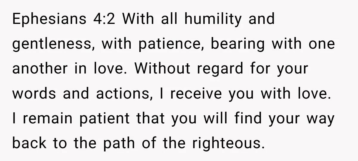 Ephesians 4:2 With all humility and gentleness, with patience, bearing with one another in love. Without regard for your words and actions, I receive you with love. I remain patient...