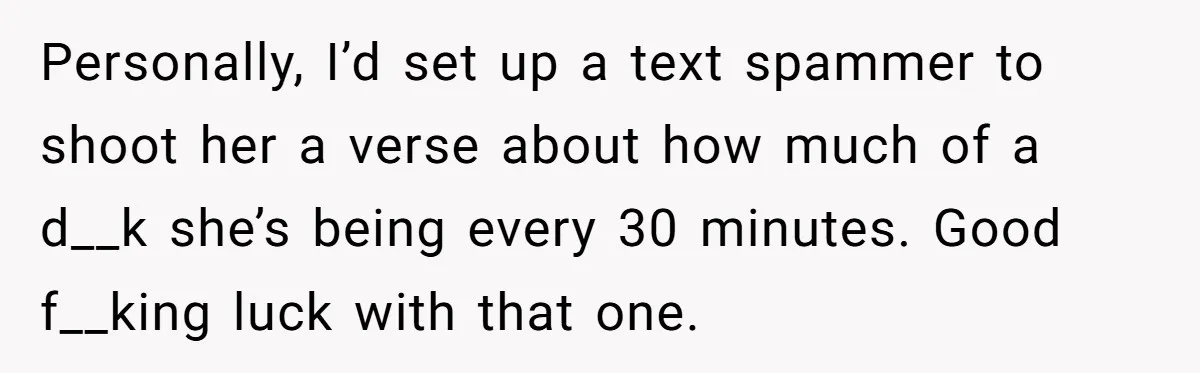 Personally, I’d set up a text spammer to shoot her a verse about how much of a d__k she’s being every 30 minutes. Good f__king luck with that one.