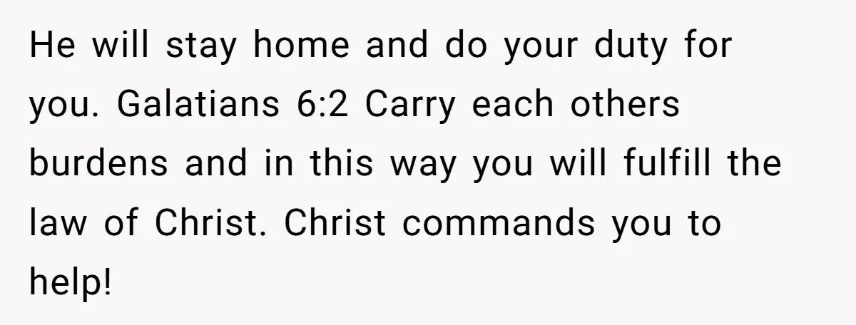 He will stay home and do your duty for you. Galatians 6:2 Carry each others burdens and in this way you will fulfill the law of Christ. Christ commands you...