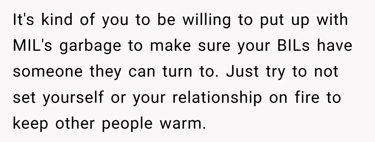 It's kind of you to be willing to put up with MIL's garbage to make sure your BILs have someone they can turn to. Just try to not set yourself...
