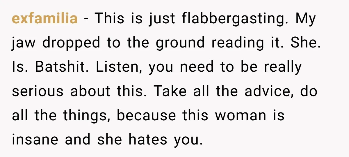 exfamilia − This is just flabbergasting. My jaw dropped to the ground reading it. She. Is. Batshit. Listen, you need to be really serious about this. Take all the advice,...