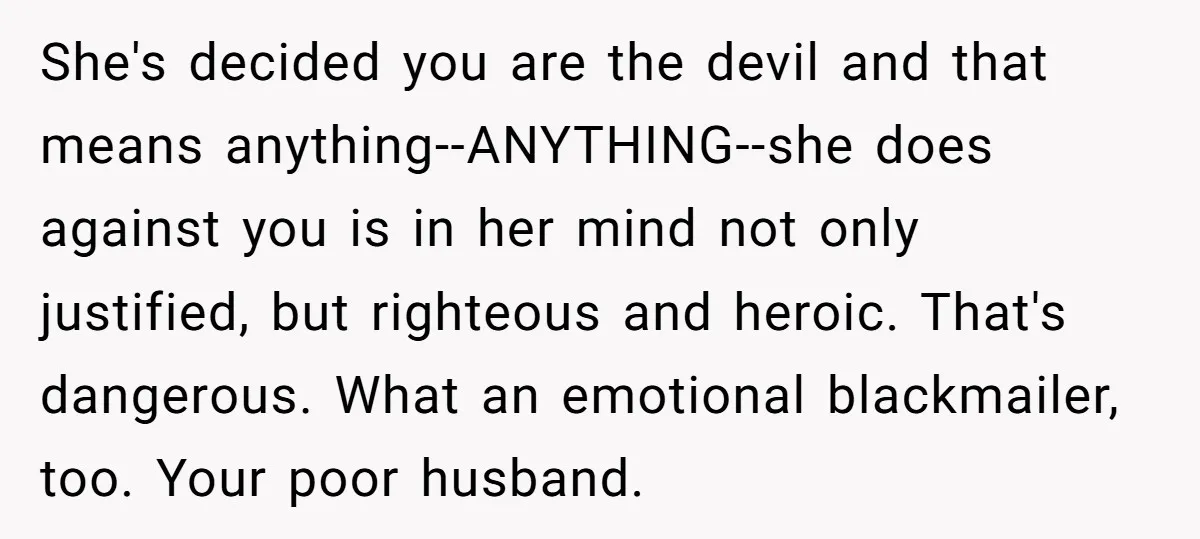 She's decided you are the devil and that means anything--ANYTHING--she does against you is in her mind not only justified, but righteous and heroic. That's dangerous. What an emotional blackmailer,...
