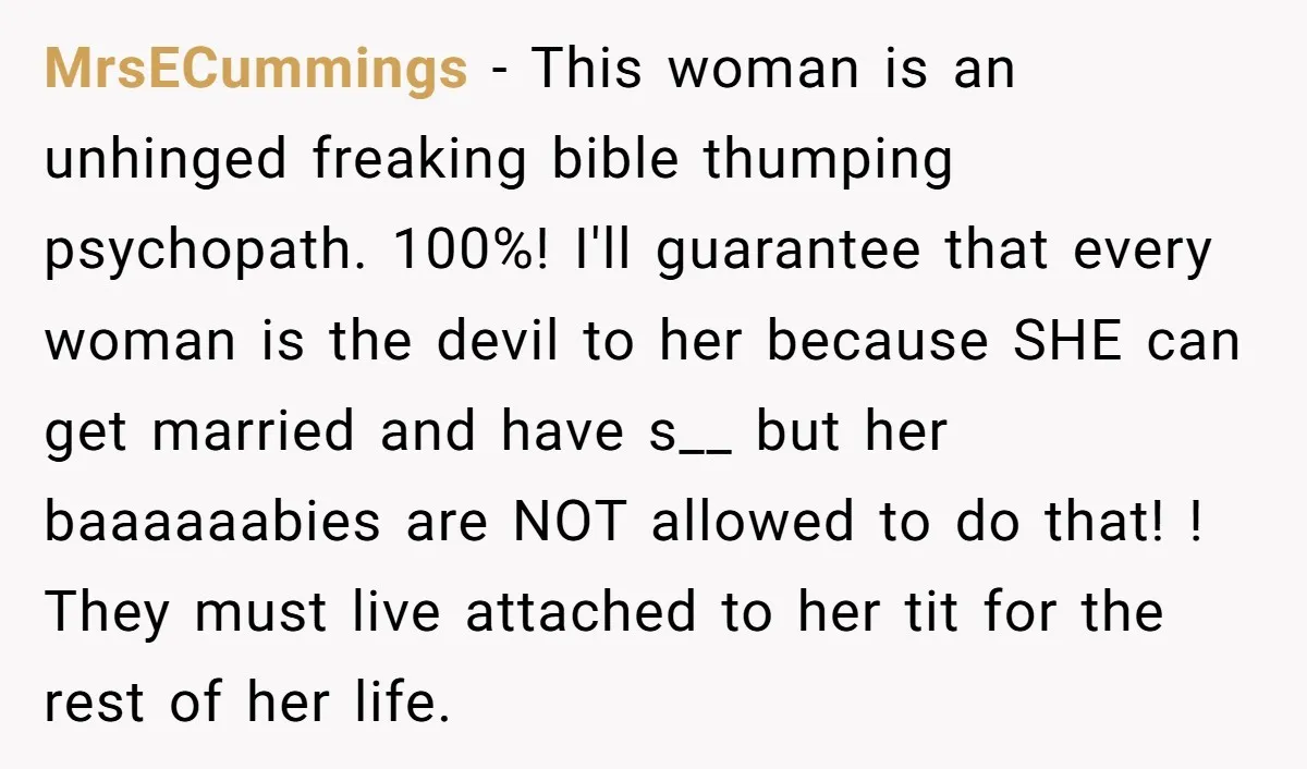 MrsECummings − This woman is an unhinged freaking bible thumping psychopath. 100%! I'll guarantee that every woman is the devil to her because SHE can get married and have s__...