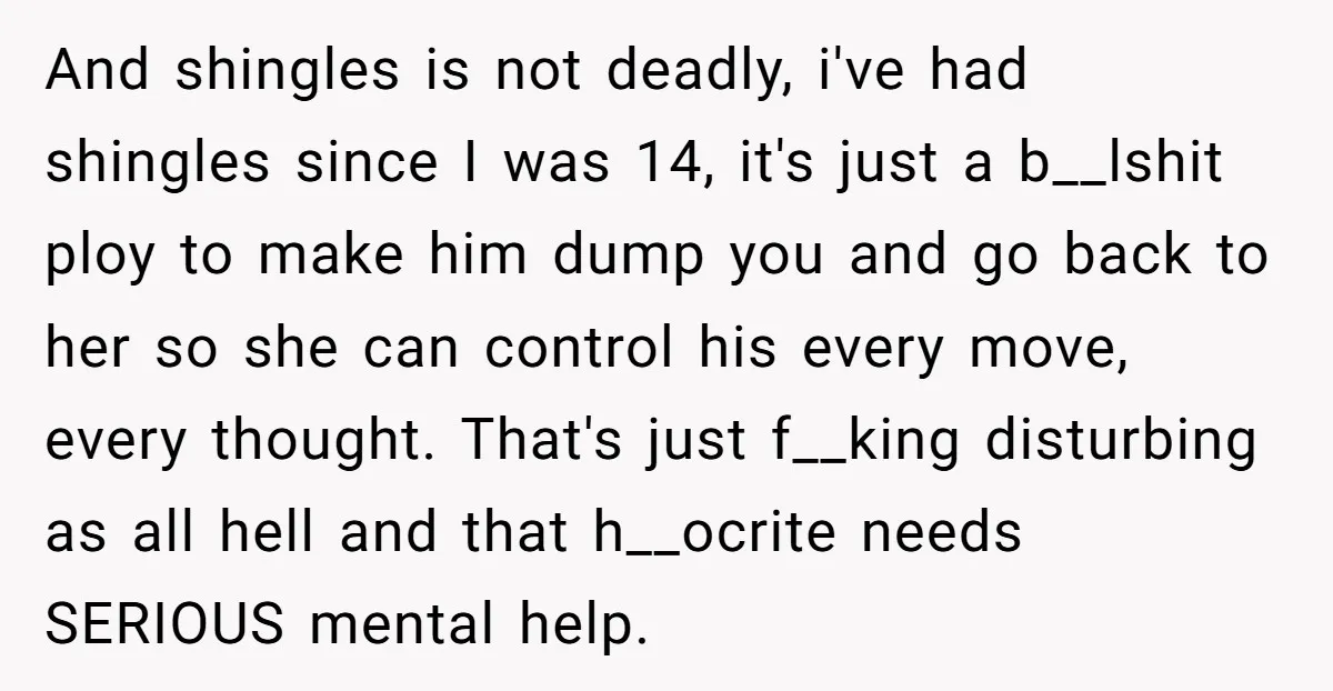And shingles is not deadly, i've had shingles since I was 14, it's just a b__lshit ploy to make him dump you and go back to her so she can...