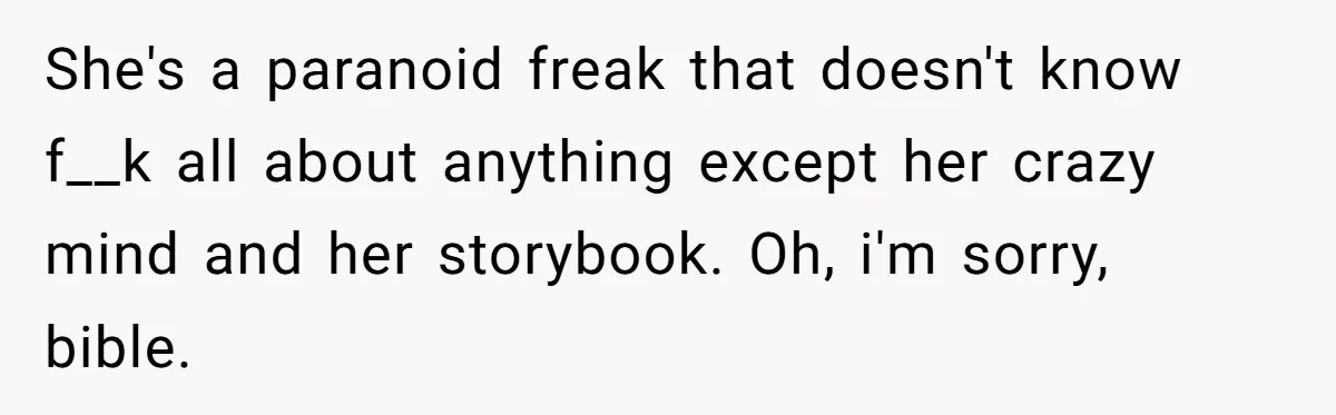 She's a paranoid freak that doesn't know f__k all about anything except her crazy mind and her storybook. Oh, i'm sorry, bible.