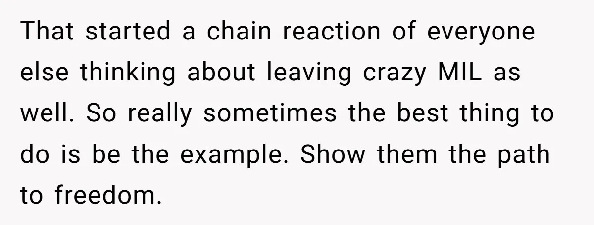 That started a chain reaction of everyone else thinking about leaving crazy MIL as well. So really sometimes the best thing to do is be the example. Show them the...
