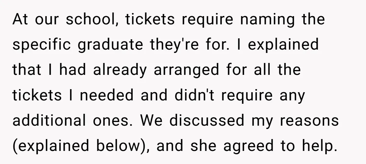 At our school, tickets require naming the specific graduate they're for. I explained that I had already arranged for all the tickets I needed and didn't require any additional ones....