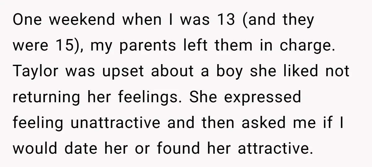 One weekend when I was 13 (and they were 15), my parents left them in charge. Taylor was upset about a boy she liked not returning her feelings. She expressed...