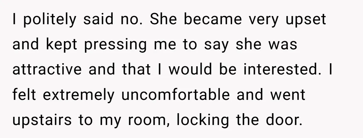 I politely said no. She became very upset and kept pressing me to say she was attractive and that I would be interested. I felt extremely uncomfortable and went upstairs...