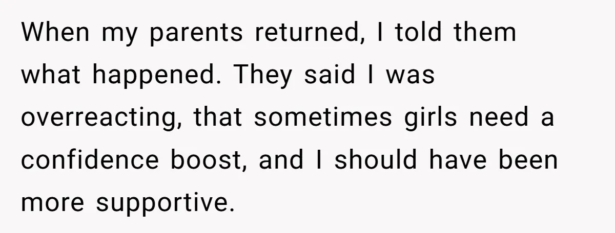 When my parents returned, I told them what happened. They said I was overreacting, that sometimes girls need a confidence boost, and I should have been more supportive.
