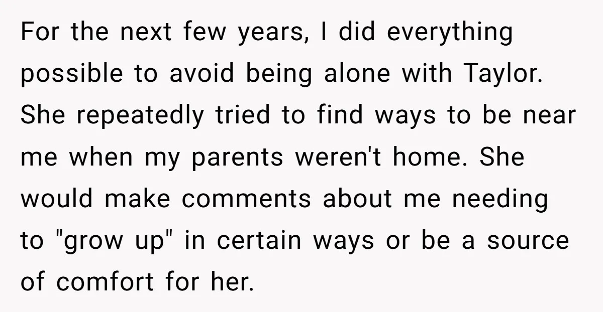 For the next few years, I did everything possible to avoid being alone with Taylor. She repeatedly tried to find ways to be near me when my parents weren't home....