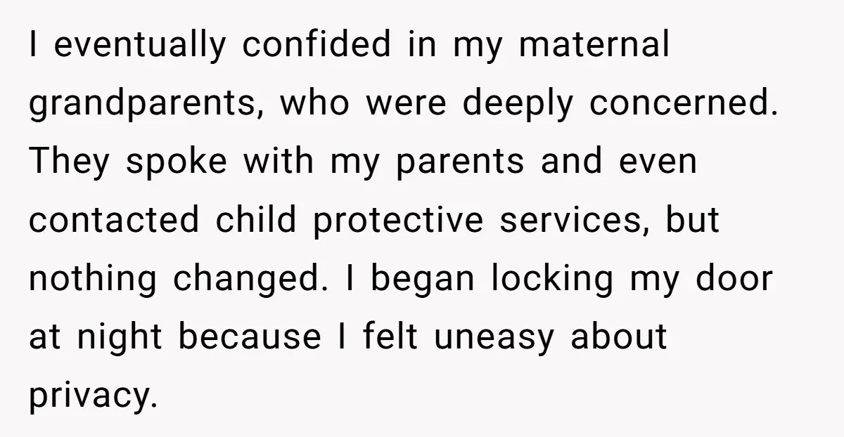 I eventually confided in my maternal grandparents, who were deeply concerned. They spoke with my parents and even contacted child protective services, but nothing changed. I began locking my door...