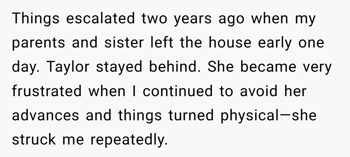 Things escalated two years ago when my parents and sister left the house early one day. Taylor stayed behind. She became very frustrated when I continued to avoid her advances...