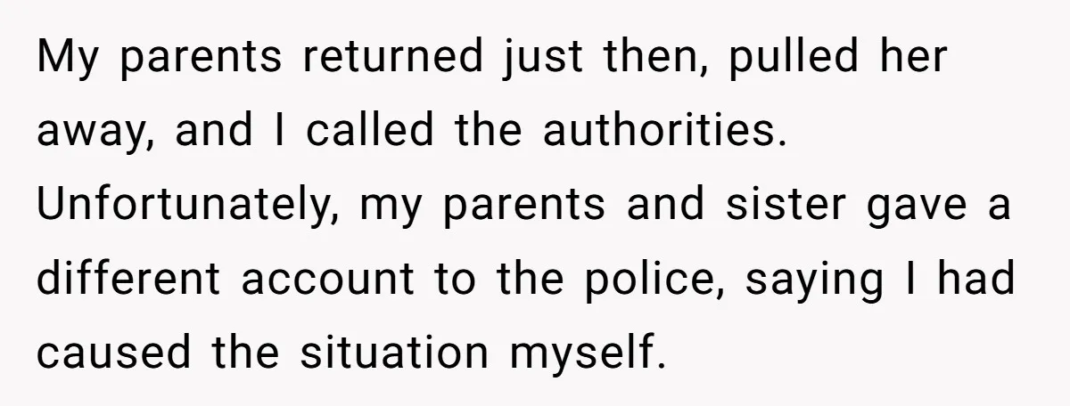 My parents returned just then, pulled her away, and I called the authorities. Unfortunately, my parents and sister gave a different account to the police, saying I had caused the...