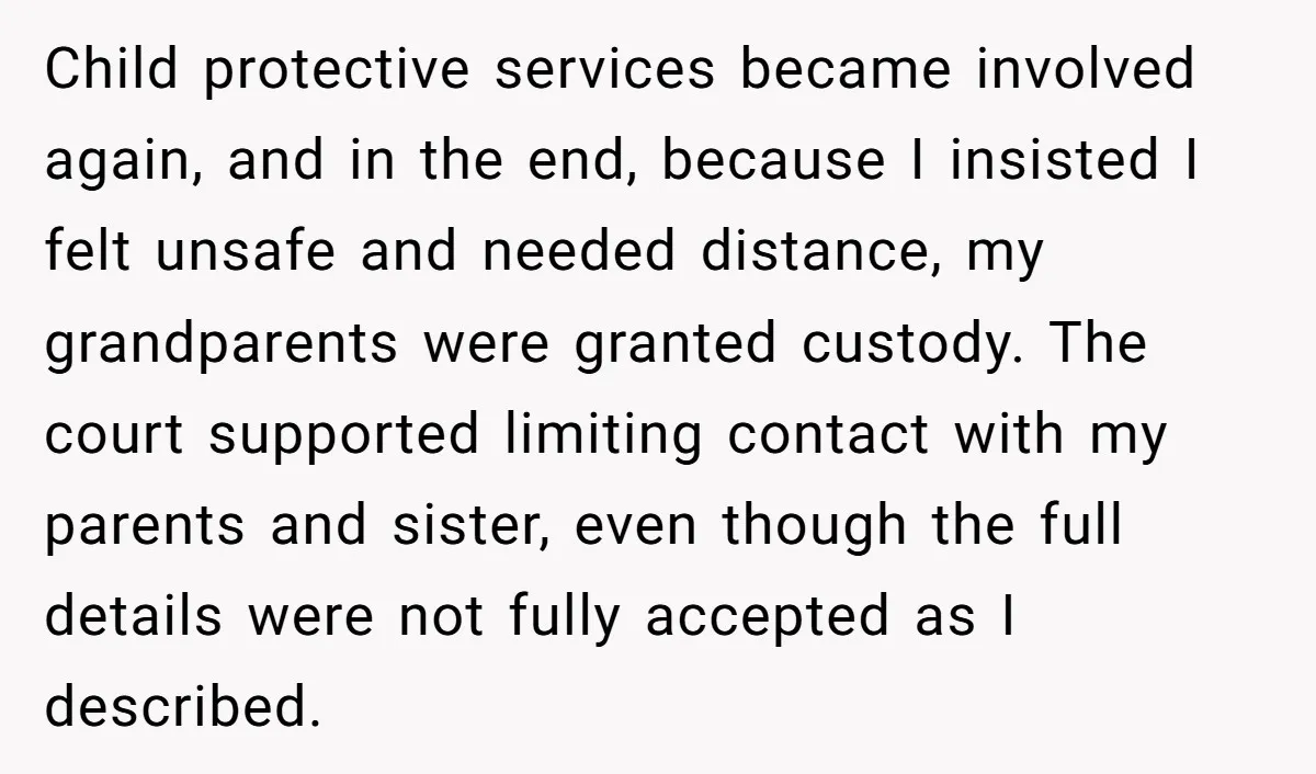 Child protective services became involved again, and in the end, because I insisted I felt unsafe and needed distance, my grandparents were granted custody. The court supported limiting contact with...