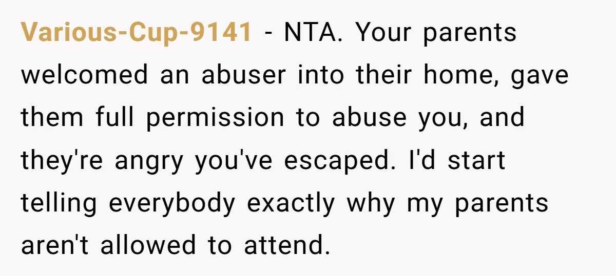 Various-Cup-9141 − NTA. Your parents welcomed an abuser into their home, gave them full permission to abuse you, and they're angry you've escaped. I'd start telling everybody exactly why my...