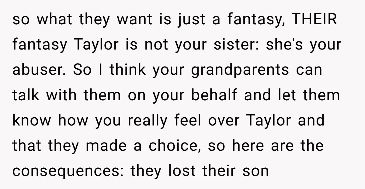 so what they want is just a fantasy, THEIR fantasy Taylor is not your sister: she's your abuser. So I think your grandparents can talk with them on your behalf...