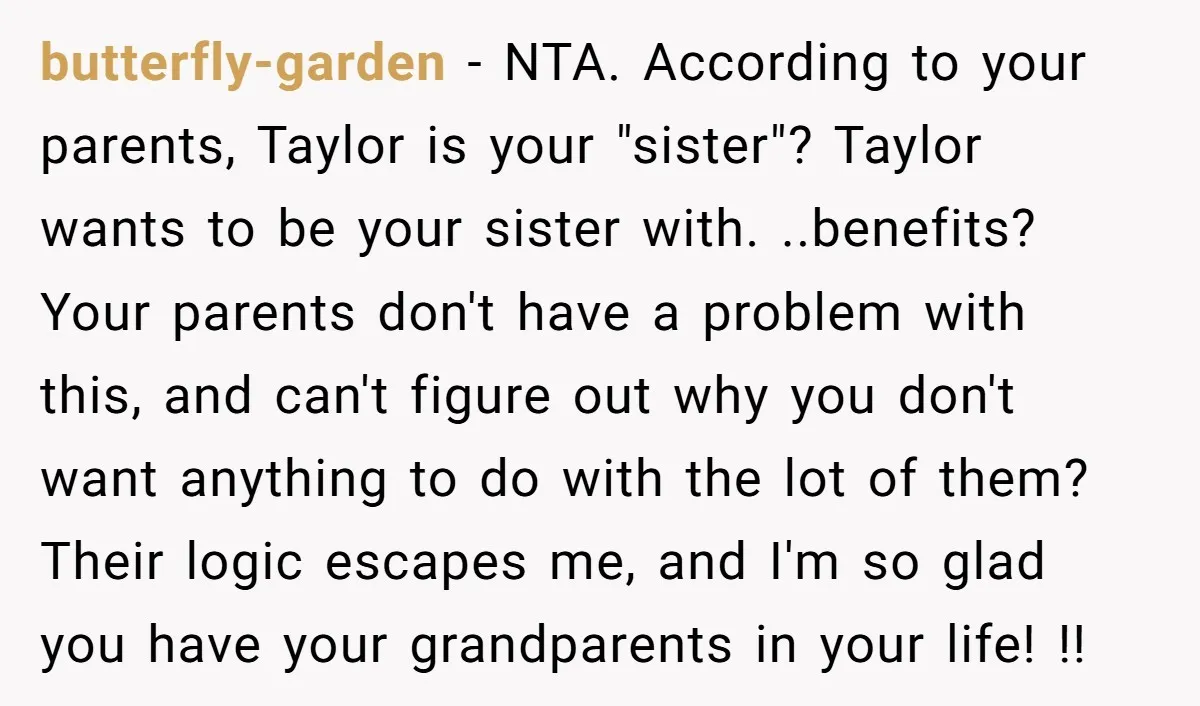 butterfly-garden − NTA. According to your parents, Taylor is your "sister"? Taylor wants to be your sister with. ..benefits? Your parents don't have a problem with this, and can't figure...