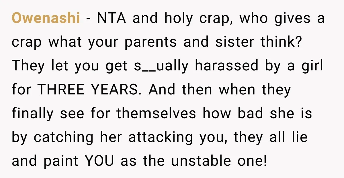 Owenashi − NTA and holy crap, who gives a crap what your parents and sister think? They let you get s__ually harassed by a girl for THREE YEARS. And then...