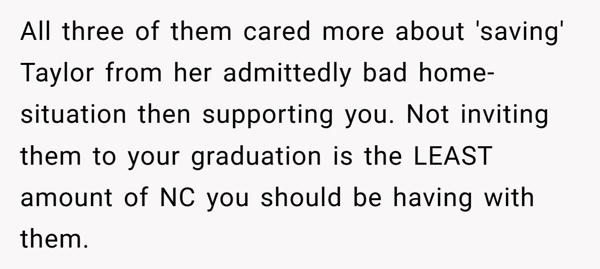 All three of them cared more about 'saving' Taylor from her admittedly bad home-situation then supporting you. Not inviting them to your graduation is the LEAST amount of NC you...
