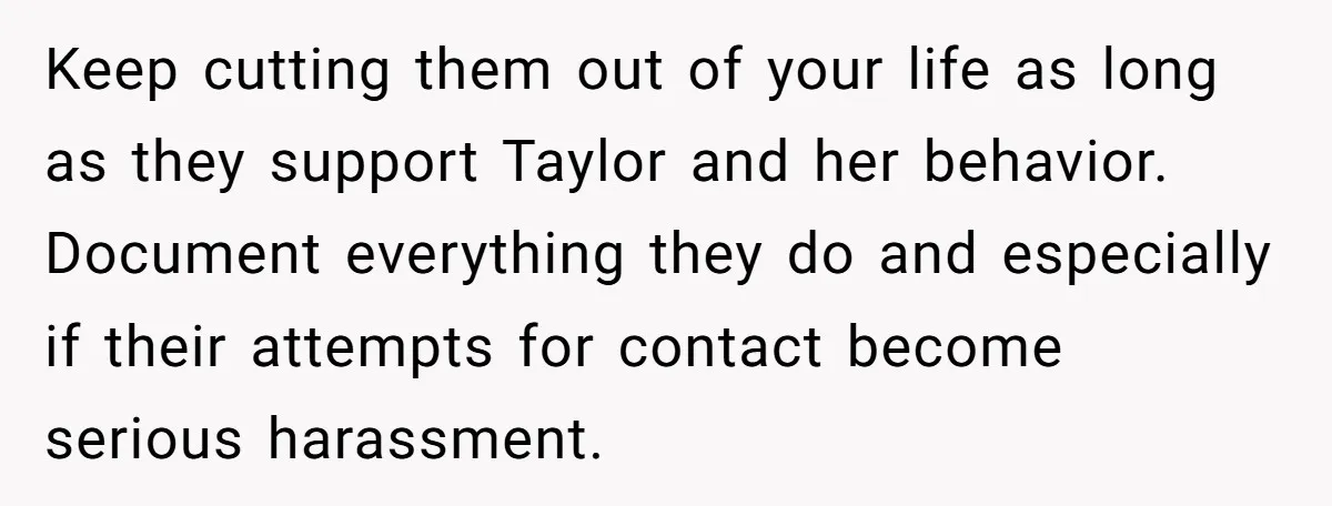 Keep cutting them out of your life as long as they support Taylor and her behavior. Document everything they do and especially if their attempts for contact become serious harassment.