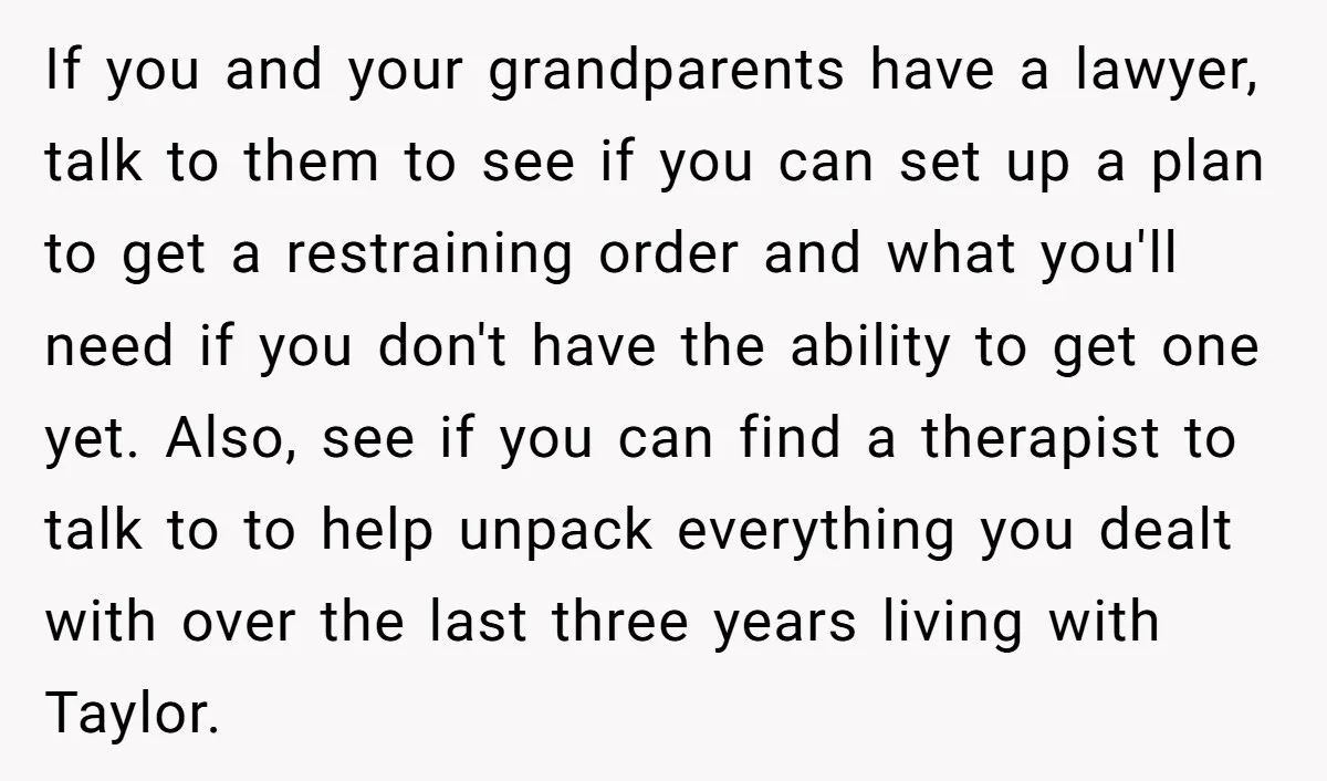 If you and your grandparents have a lawyer, talk to them to see if you can set up a plan to get a restraining order and what you'll need if...