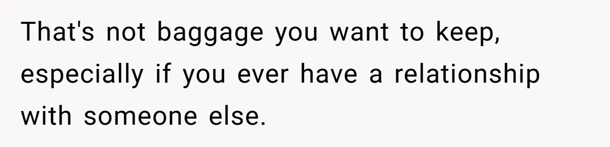 That's not baggage you want to keep, especially if you ever have a relationship with someone else.
