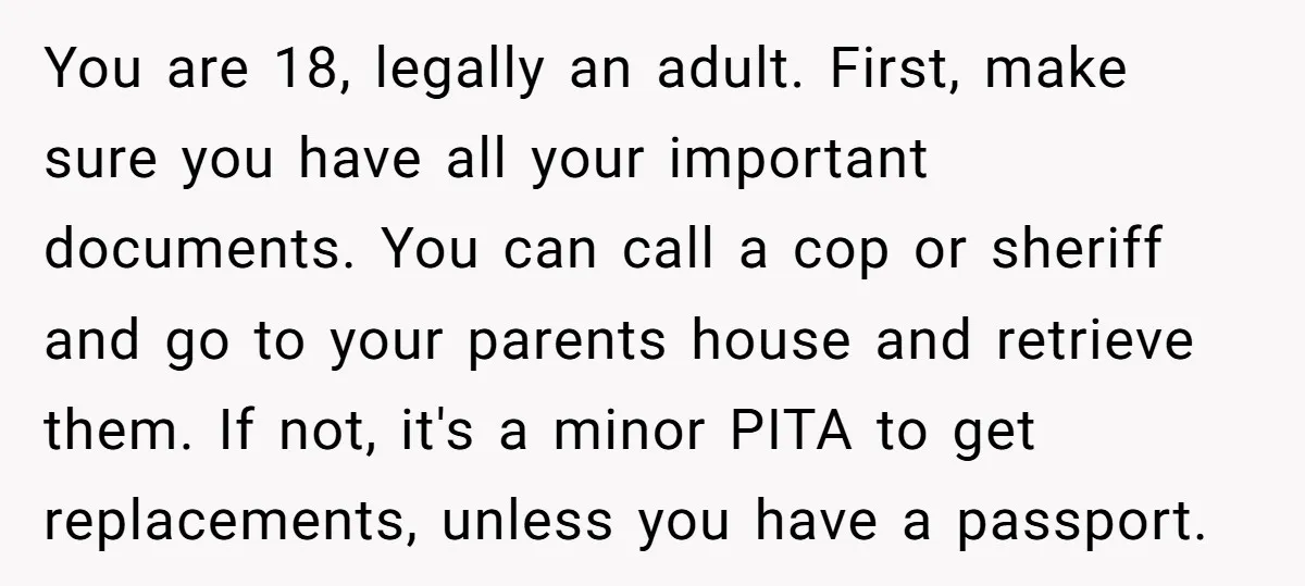 You are 18, legally an adult. First, make sure you have all your important documents. You can call a cop or sheriff and go to your parents house and retrieve...