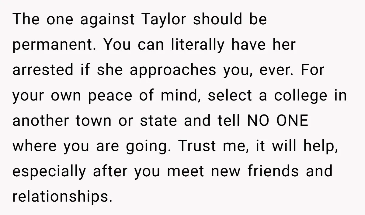 The one against Taylor should be permanent. You can literally have her arrested if she approaches you, ever. For your own peace of mind, select a college in another town...