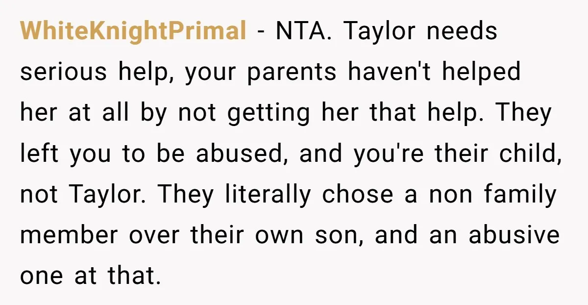 WhiteKnightPrimal − NTA. Taylor needs serious help, your parents haven't helped her at all by not getting her that help. They left you to be abused, and you're their child,...