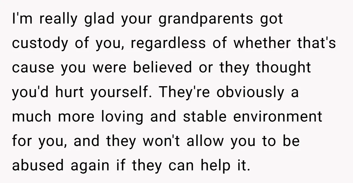 I'm really glad your grandparents got custody of you, regardless of whether that's cause you were believed or they thought you'd hurt yourself. They're obviously a much more loving and...