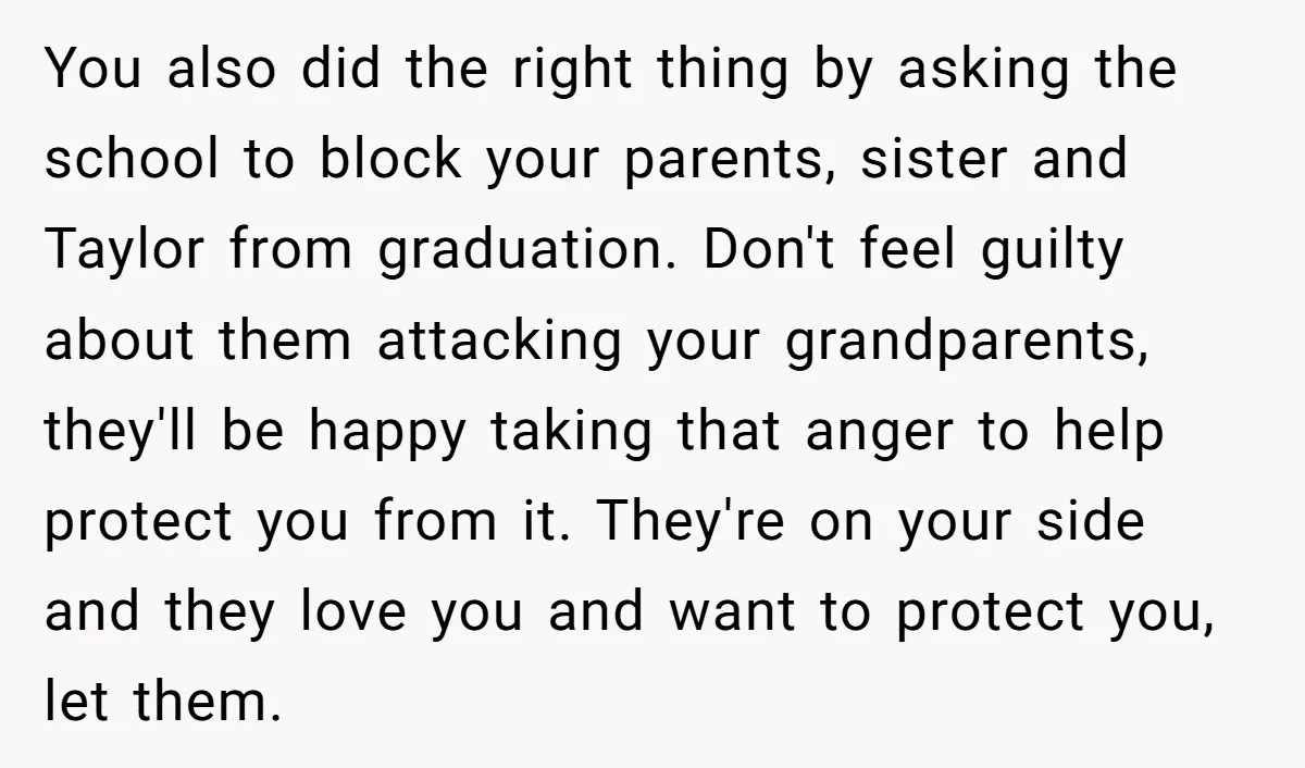 You also did the right thing by asking the school to block your parents, sister and Taylor from graduation. Don't feel guilty about them attacking your grandparents, they'll be happy...