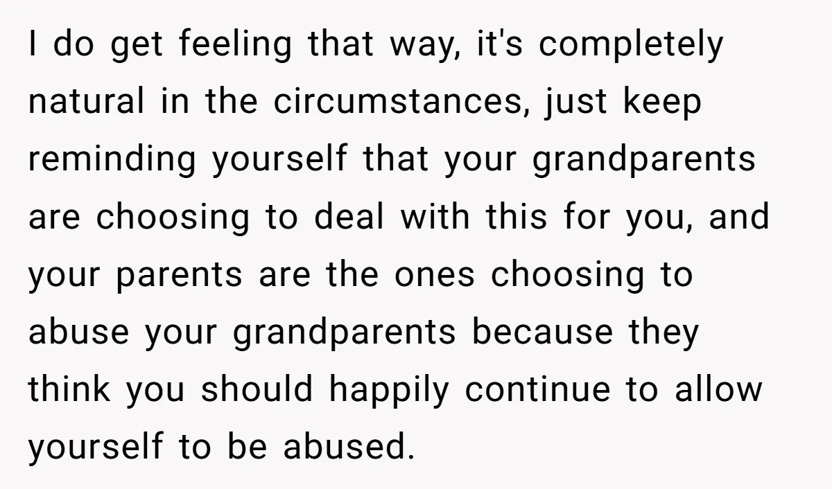 I do get feeling that way, it's completely natural in the circumstances, just keep reminding yourself that your grandparents are choosing to deal with this for you, and your parents...