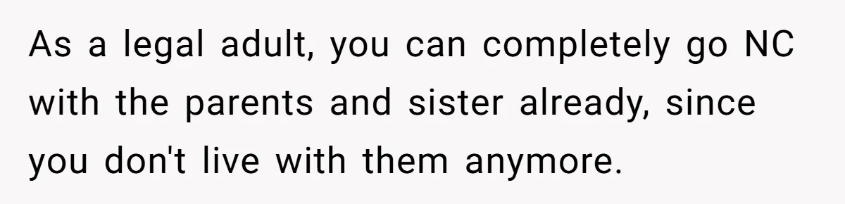 As a legal adult, you can completely go NC with the parents and sister already, since you don't live with them anymore.