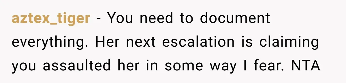 aztex_tiger − You need to document everything. Her next escalation is claiming you assaulted her in some way I fear. NTA