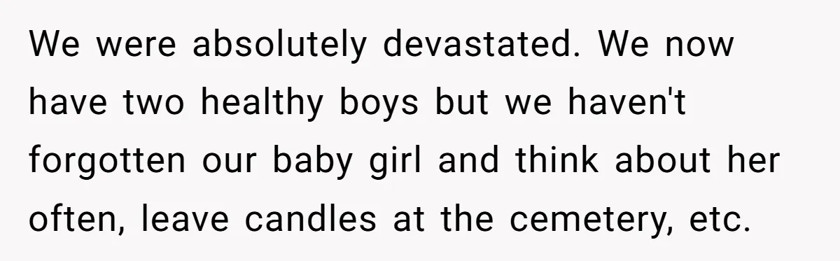 We were absolutely devastated. We now have two healthy boys but we haven't forgotten our baby girl and think about her often, leave candles at the cemetery, etc.