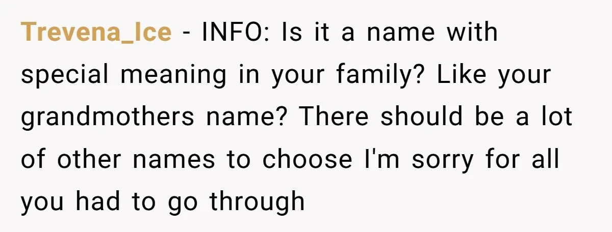 Trevena_Ice − INFO: Is it a name with special meaning in your family? Like your grandmothers name? There should be a lot of other names to choose I'm sorry for...