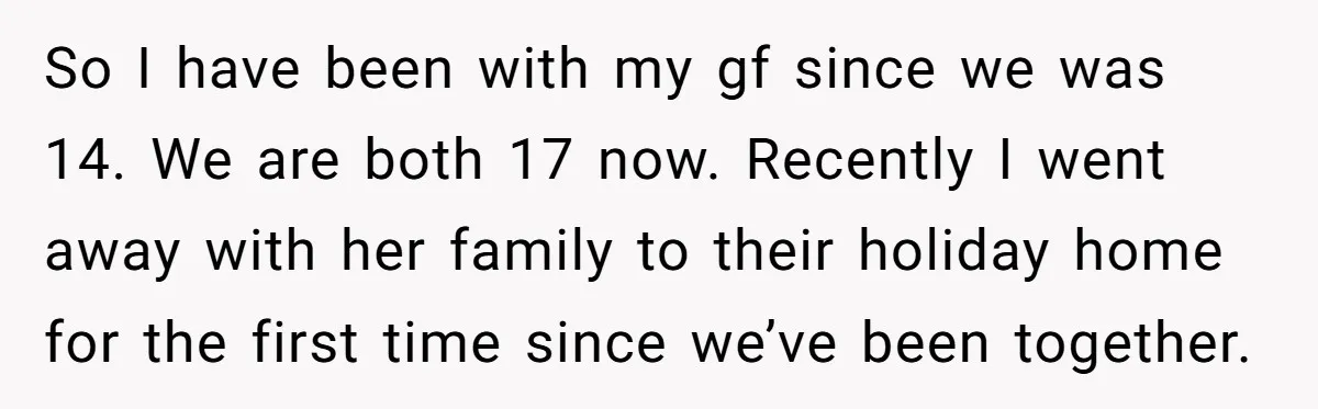 So I have been with my gf since we was 14. We are both 17 now. Recently I went away with her family to their holiday home for the first...