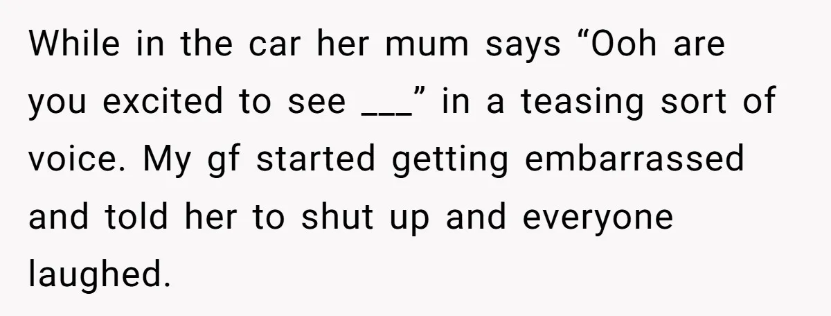 While in the car her mum says “Ooh are you excited to see ___” in a teasing sort of voice. My gf started getting embarrassed and told her to shut...